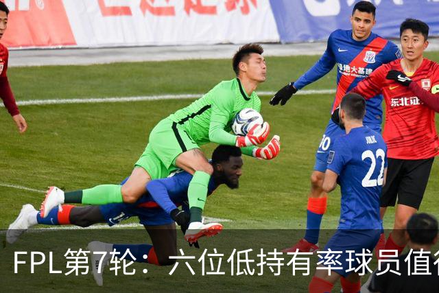 FPL第7轮：六位低持有率球员值得关注
